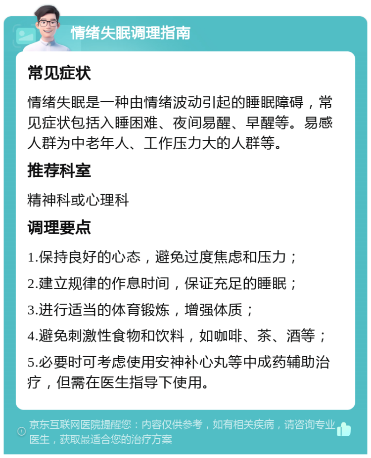 情绪失眠调理指南 常见症状 情绪失眠是一种由情绪波动引起的睡眠障碍，常见症状包括入睡困难、夜间易醒、早醒等。易感人群为中老年人、工作压力大的人群等。 推荐科室 精神科或心理科 调理要点 1.保持良好的心态，避免过度焦虑和压力； 2.建立规律的作息时间，保证充足的睡眠； 3.进行适当的体育锻炼，增强体质； 4.避免刺激性食物和饮料，如咖啡、茶、酒等； 5.必要时可考虑使用安神补心丸等中成药辅助治疗，但需在医生指导下使用。