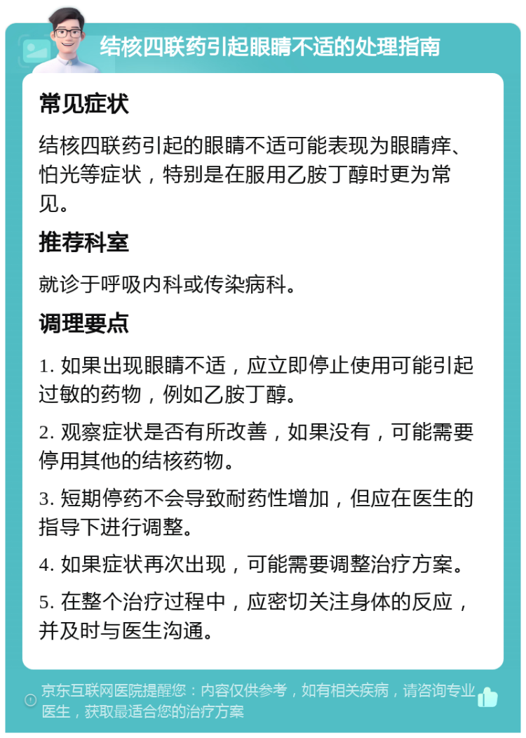 结核四联药引起眼睛不适的处理指南 常见症状 结核四联药引起的眼睛不适可能表现为眼睛痒、怕光等症状，特别是在服用乙胺丁醇时更为常见。 推荐科室 就诊于呼吸内科或传染病科。 调理要点 1. 如果出现眼睛不适，应立即停止使用可能引起过敏的药物，例如乙胺丁醇。 2. 观察症状是否有所改善，如果没有，可能需要停用其他的结核药物。 3. 短期停药不会导致耐药性增加，但应在医生的指导下进行调整。 4. 如果症状再次出现，可能需要调整治疗方案。 5. 在整个治疗过程中，应密切关注身体的反应，并及时与医生沟通。