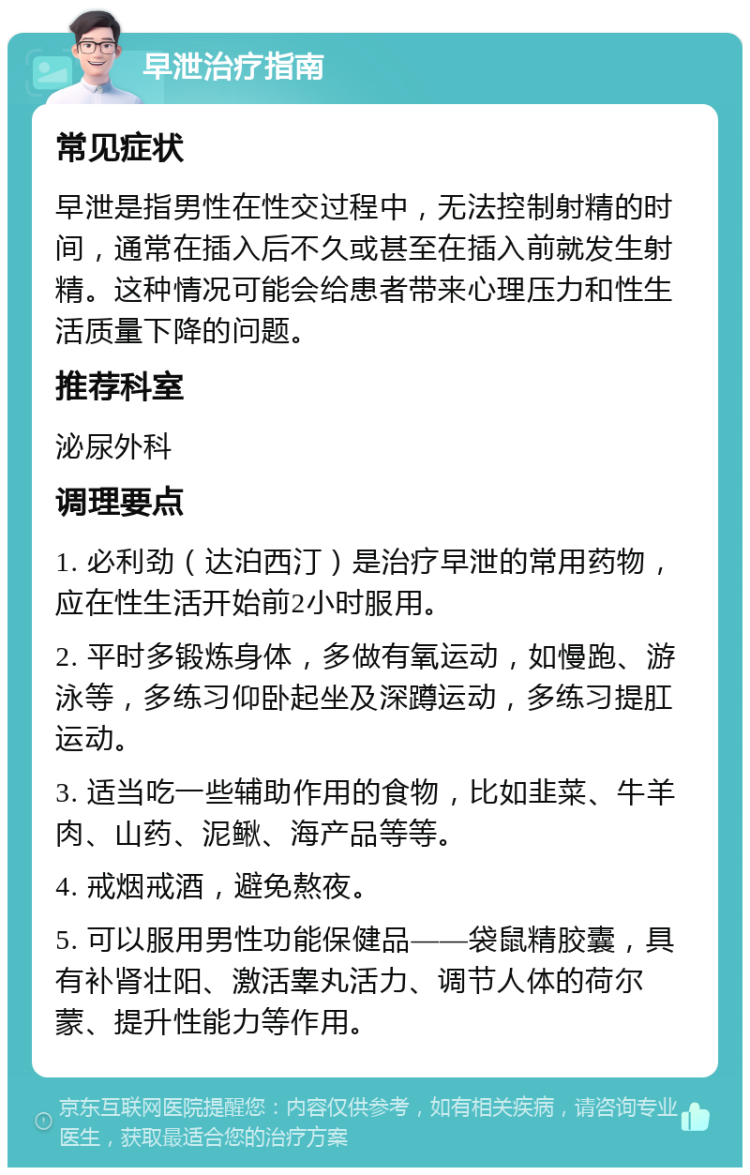 早泄治疗指南 常见症状 早泄是指男性在性交过程中，无法控制射精的时间，通常在插入后不久或甚至在插入前就发生射精。这种情况可能会给患者带来心理压力和性生活质量下降的问题。 推荐科室 泌尿外科 调理要点 1. 必利劲（达泊西汀）是治疗早泄的常用药物，应在性生活开始前2小时服用。 2. 平时多锻炼身体，多做有氧运动，如慢跑、游泳等，多练习仰卧起坐及深蹲运动，多练习提肛运动。 3. 适当吃一些辅助作用的食物，比如韭菜、牛羊肉、山药、泥鳅、海产品等等。 4. 戒烟戒酒，避免熬夜。 5. 可以服用男性功能保健品——袋鼠精胶囊，具有补肾壮阳、激活睾丸活力、调节人体的荷尔蒙、提升性能力等作用。