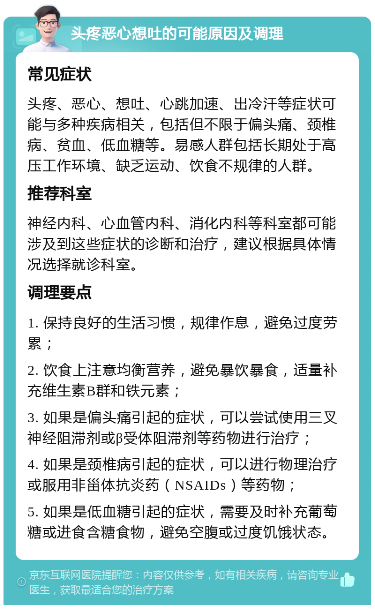 头疼恶心想吐的可能原因及调理 常见症状 头疼、恶心、想吐、心跳加速、出冷汗等症状可能与多种疾病相关，包括但不限于偏头痛、颈椎病、贫血、低血糖等。易感人群包括长期处于高压工作环境、缺乏运动、饮食不规律的人群。 推荐科室 神经内科、心血管内科、消化内科等科室都可能涉及到这些症状的诊断和治疗，建议根据具体情况选择就诊科室。 调理要点 1. 保持良好的生活习惯，规律作息，避免过度劳累； 2. 饮食上注意均衡营养，避免暴饮暴食，适量补充维生素B群和铁元素； 3. 如果是偏头痛引起的症状，可以尝试使用三叉神经阻滞剂或β受体阻滞剂等药物进行治疗； 4. 如果是颈椎病引起的症状，可以进行物理治疗或服用非甾体抗炎药（NSAIDs）等药物； 5. 如果是低血糖引起的症状，需要及时补充葡萄糖或进食含糖食物，避免空腹或过度饥饿状态。