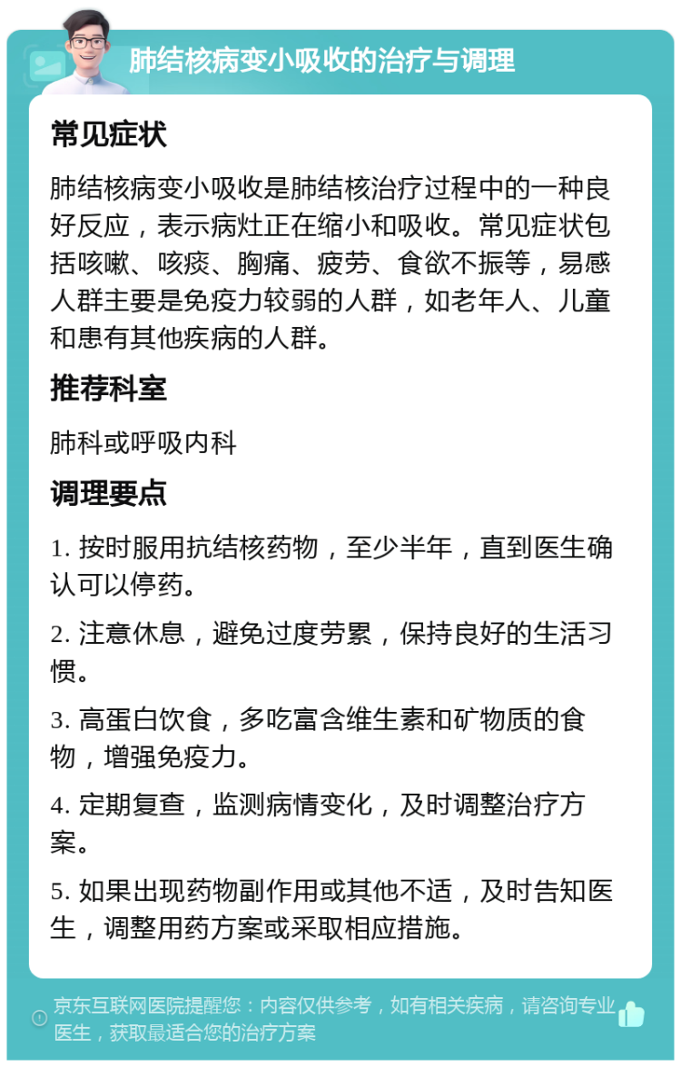 肺结核病变小吸收的治疗与调理 常见症状 肺结核病变小吸收是肺结核治疗过程中的一种良好反应，表示病灶正在缩小和吸收。常见症状包括咳嗽、咳痰、胸痛、疲劳、食欲不振等，易感人群主要是免疫力较弱的人群，如老年人、儿童和患有其他疾病的人群。 推荐科室 肺科或呼吸内科 调理要点 1. 按时服用抗结核药物，至少半年，直到医生确认可以停药。 2. 注意休息，避免过度劳累，保持良好的生活习惯。 3. 高蛋白饮食，多吃富含维生素和矿物质的食物，增强免疫力。 4. 定期复查，监测病情变化，及时调整治疗方案。 5. 如果出现药物副作用或其他不适，及时告知医生，调整用药方案或采取相应措施。