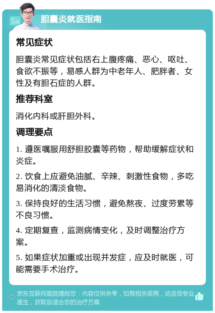 胆囊炎就医指南 常见症状 胆囊炎常见症状包括右上腹疼痛、恶心、呕吐、食欲不振等，易感人群为中老年人、肥胖者、女性及有胆石症的人群。 推荐科室 消化内科或肝胆外科。 调理要点 1. 遵医嘱服用舒胆胶囊等药物，帮助缓解症状和炎症。 2. 饮食上应避免油腻、辛辣、刺激性食物，多吃易消化的清淡食物。 3. 保持良好的生活习惯，避免熬夜、过度劳累等不良习惯。 4. 定期复查，监测病情变化，及时调整治疗方案。 5. 如果症状加重或出现并发症，应及时就医，可能需要手术治疗。