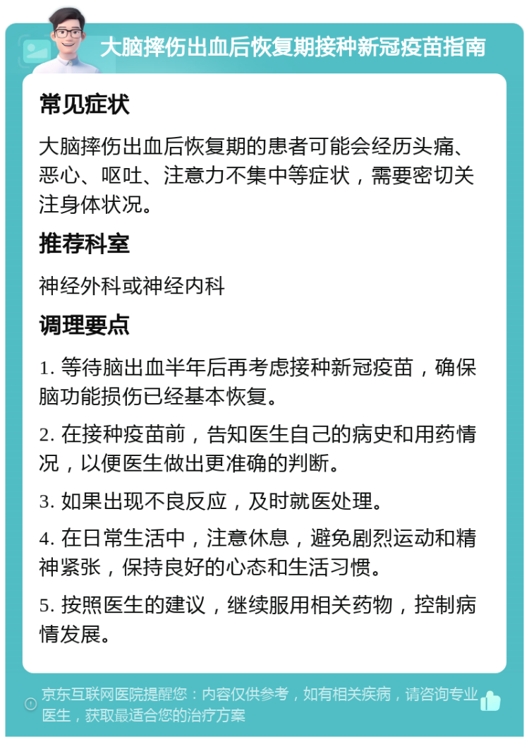 大脑摔伤出血后恢复期接种新冠疫苗指南 常见症状 大脑摔伤出血后恢复期的患者可能会经历头痛、恶心、呕吐、注意力不集中等症状，需要密切关注身体状况。 推荐科室 神经外科或神经内科 调理要点 1. 等待脑出血半年后再考虑接种新冠疫苗，确保脑功能损伤已经基本恢复。 2. 在接种疫苗前，告知医生自己的病史和用药情况，以便医生做出更准确的判断。 3. 如果出现不良反应，及时就医处理。 4. 在日常生活中，注意休息，避免剧烈运动和精神紧张，保持良好的心态和生活习惯。 5. 按照医生的建议，继续服用相关药物，控制病情发展。