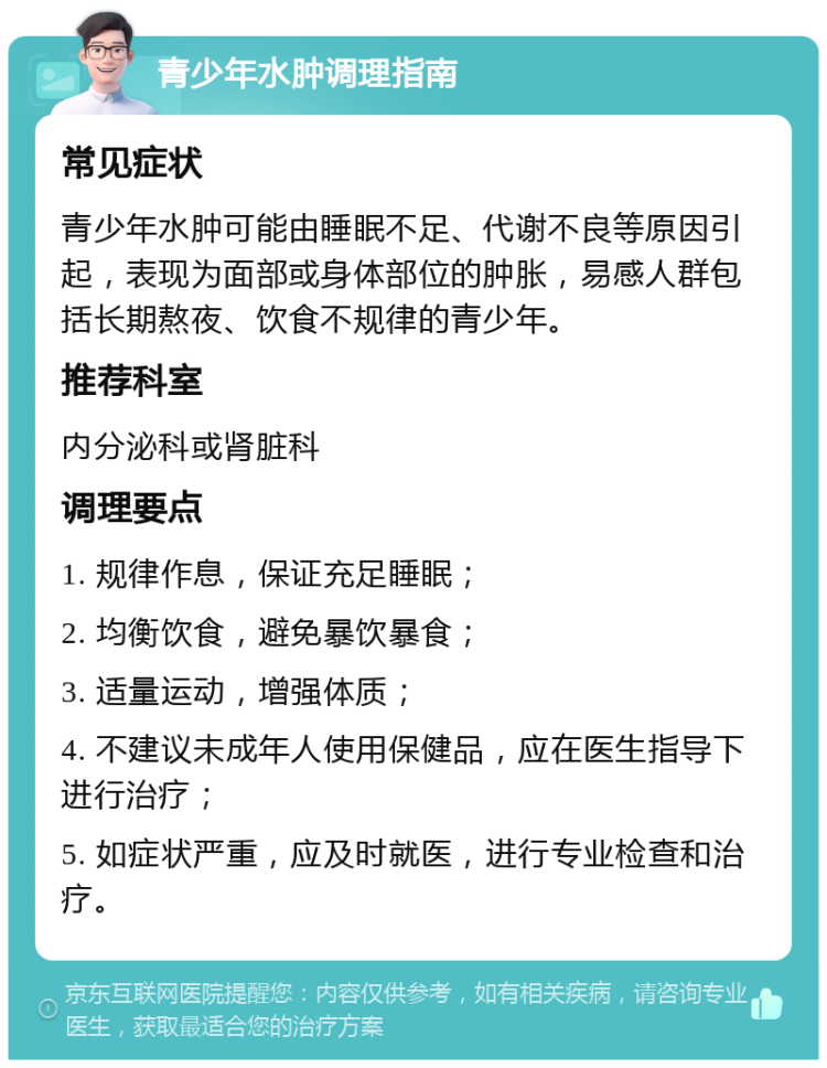 青少年水肿调理指南 常见症状 青少年水肿可能由睡眠不足、代谢不良等原因引起，表现为面部或身体部位的肿胀，易感人群包括长期熬夜、饮食不规律的青少年。 推荐科室 内分泌科或肾脏科 调理要点 1. 规律作息，保证充足睡眠； 2. 均衡饮食，避免暴饮暴食； 3. 适量运动，增强体质； 4. 不建议未成年人使用保健品，应在医生指导下进行治疗； 5. 如症状严重，应及时就医，进行专业检查和治疗。