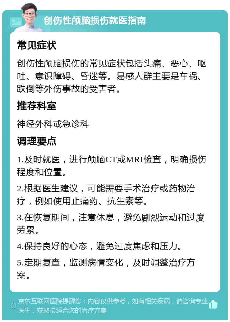 创伤性颅脑损伤就医指南 常见症状 创伤性颅脑损伤的常见症状包括头痛、恶心、呕吐、意识障碍、昏迷等。易感人群主要是车祸、跌倒等外伤事故的受害者。 推荐科室 神经外科或急诊科 调理要点 1.及时就医，进行颅脑CT或MRI检查，明确损伤程度和位置。 2.根据医生建议，可能需要手术治疗或药物治疗，例如使用止痛药、抗生素等。 3.在恢复期间，注意休息，避免剧烈运动和过度劳累。 4.保持良好的心态，避免过度焦虑和压力。 5.定期复查，监测病情变化，及时调整治疗方案。