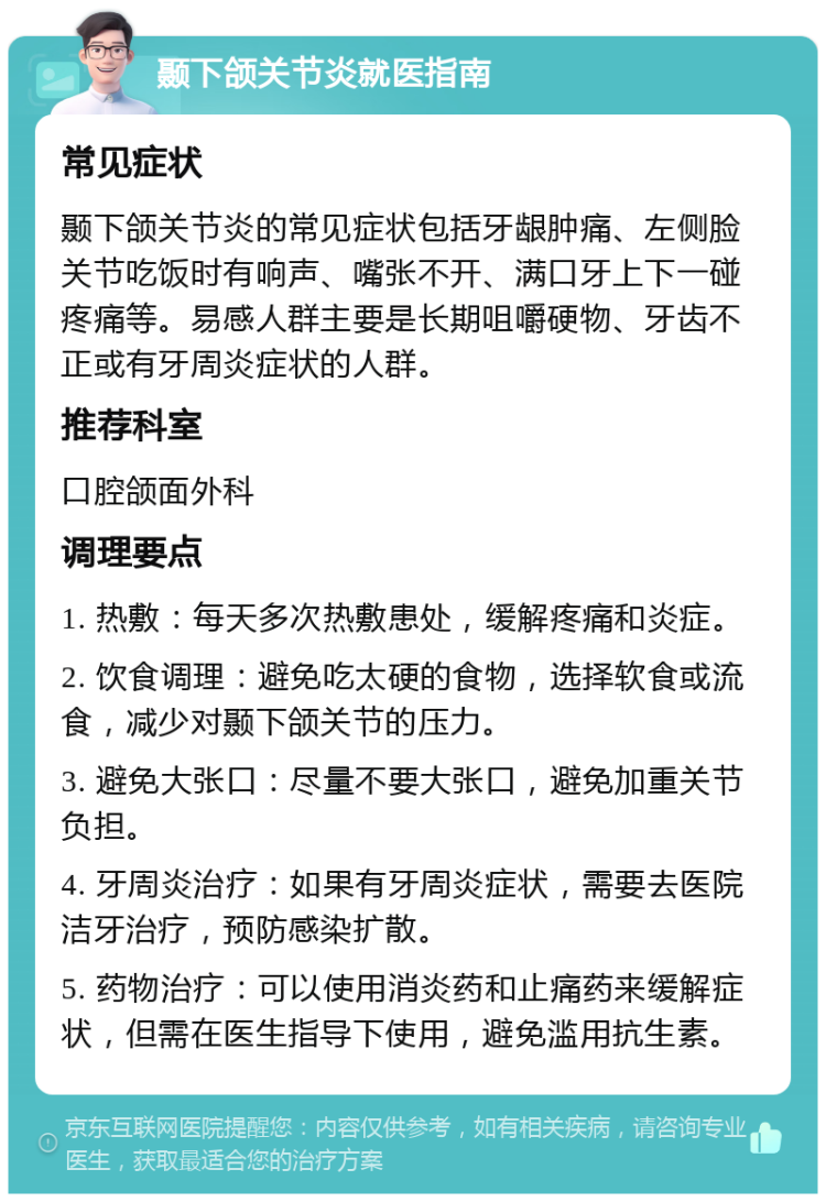 颞下颌关节炎就医指南 常见症状 颞下颌关节炎的常见症状包括牙龈肿痛、左侧脸关节吃饭时有响声、嘴张不开、满口牙上下一碰疼痛等。易感人群主要是长期咀嚼硬物、牙齿不正或有牙周炎症状的人群。 推荐科室 口腔颌面外科 调理要点 1. 热敷：每天多次热敷患处，缓解疼痛和炎症。 2. 饮食调理：避免吃太硬的食物，选择软食或流食，减少对颞下颌关节的压力。 3. 避免大张口：尽量不要大张口，避免加重关节负担。 4. 牙周炎治疗：如果有牙周炎症状，需要去医院洁牙治疗，预防感染扩散。 5. 药物治疗：可以使用消炎药和止痛药来缓解症状，但需在医生指导下使用，避免滥用抗生素。