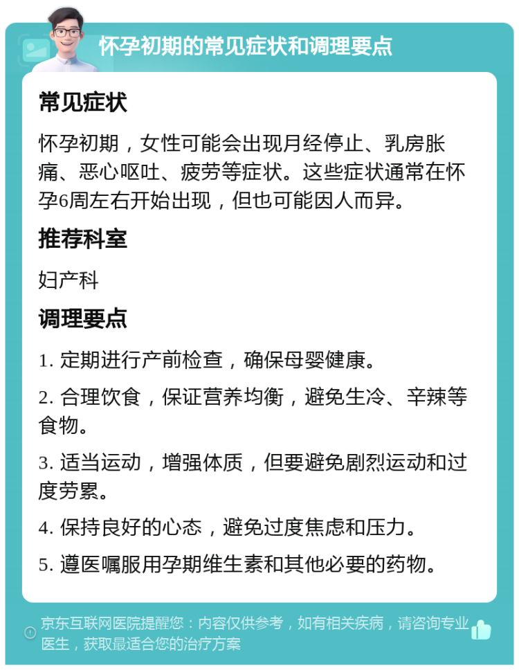 怀孕初期的常见症状和调理要点 常见症状 怀孕初期，女性可能会出现月经停止、乳房胀痛、恶心呕吐、疲劳等症状。这些症状通常在怀孕6周左右开始出现，但也可能因人而异。 推荐科室 妇产科 调理要点 1. 定期进行产前检查，确保母婴健康。 2. 合理饮食，保证营养均衡，避免生冷、辛辣等食物。 3. 适当运动，增强体质，但要避免剧烈运动和过度劳累。 4. 保持良好的心态，避免过度焦虑和压力。 5. 遵医嘱服用孕期维生素和其他必要的药物。