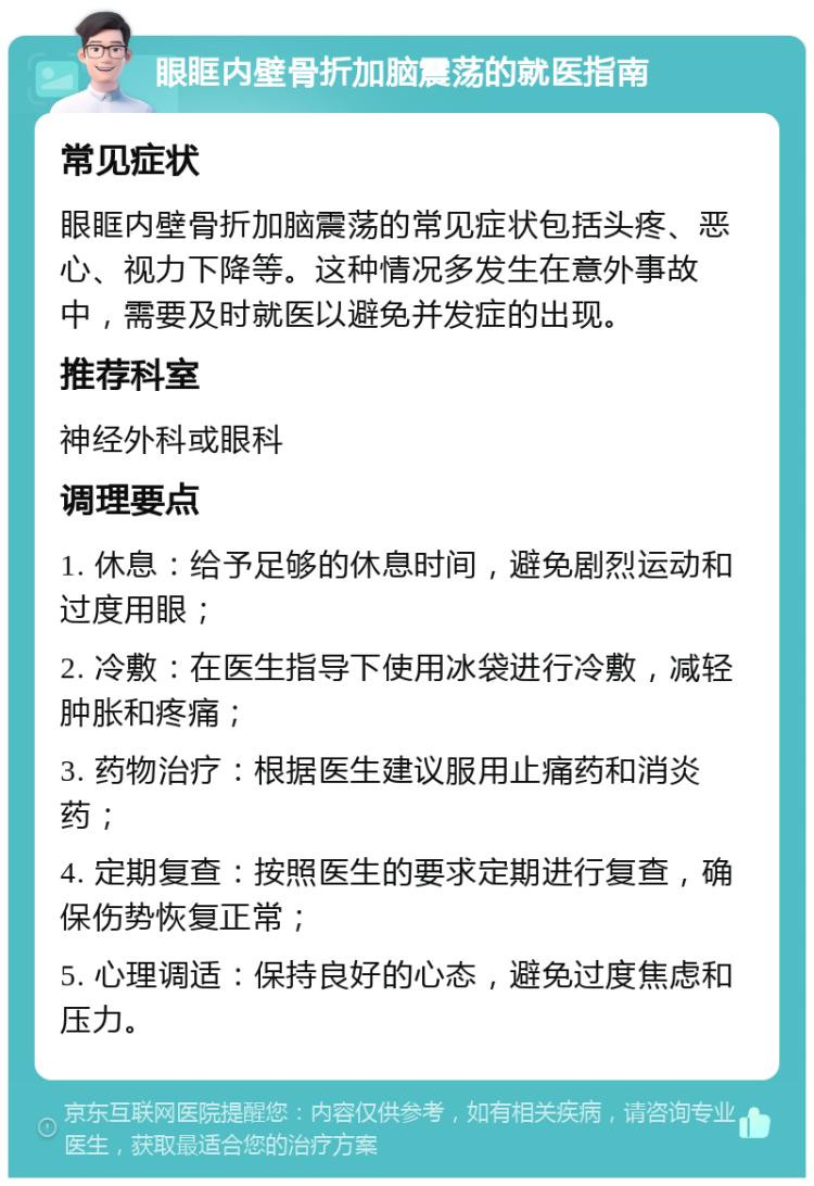 眼眶内壁骨折加脑震荡的就医指南 常见症状 眼眶内壁骨折加脑震荡的常见症状包括头疼、恶心、视力下降等。这种情况多发生在意外事故中，需要及时就医以避免并发症的出现。 推荐科室 神经外科或眼科 调理要点 1. 休息：给予足够的休息时间，避免剧烈运动和过度用眼； 2. 冷敷：在医生指导下使用冰袋进行冷敷，减轻肿胀和疼痛； 3. 药物治疗：根据医生建议服用止痛药和消炎药； 4. 定期复查：按照医生的要求定期进行复查，确保伤势恢复正常； 5. 心理调适：保持良好的心态，避免过度焦虑和压力。