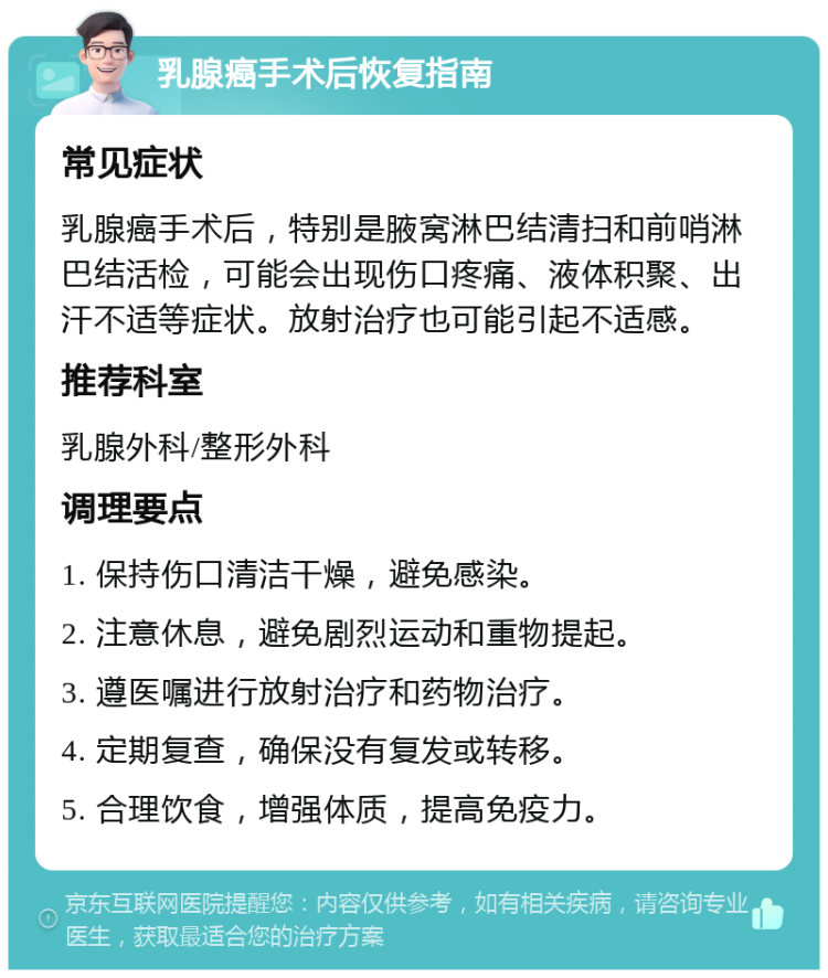 乳腺癌手术后恢复指南 常见症状 乳腺癌手术后，特别是腋窝淋巴结清扫和前哨淋巴结活检，可能会出现伤口疼痛、液体积聚、出汗不适等症状。放射治疗也可能引起不适感。 推荐科室 乳腺外科/整形外科 调理要点 1. 保持伤口清洁干燥，避免感染。 2. 注意休息，避免剧烈运动和重物提起。 3. 遵医嘱进行放射治疗和药物治疗。 4. 定期复查，确保没有复发或转移。 5. 合理饮食，增强体质，提高免疫力。