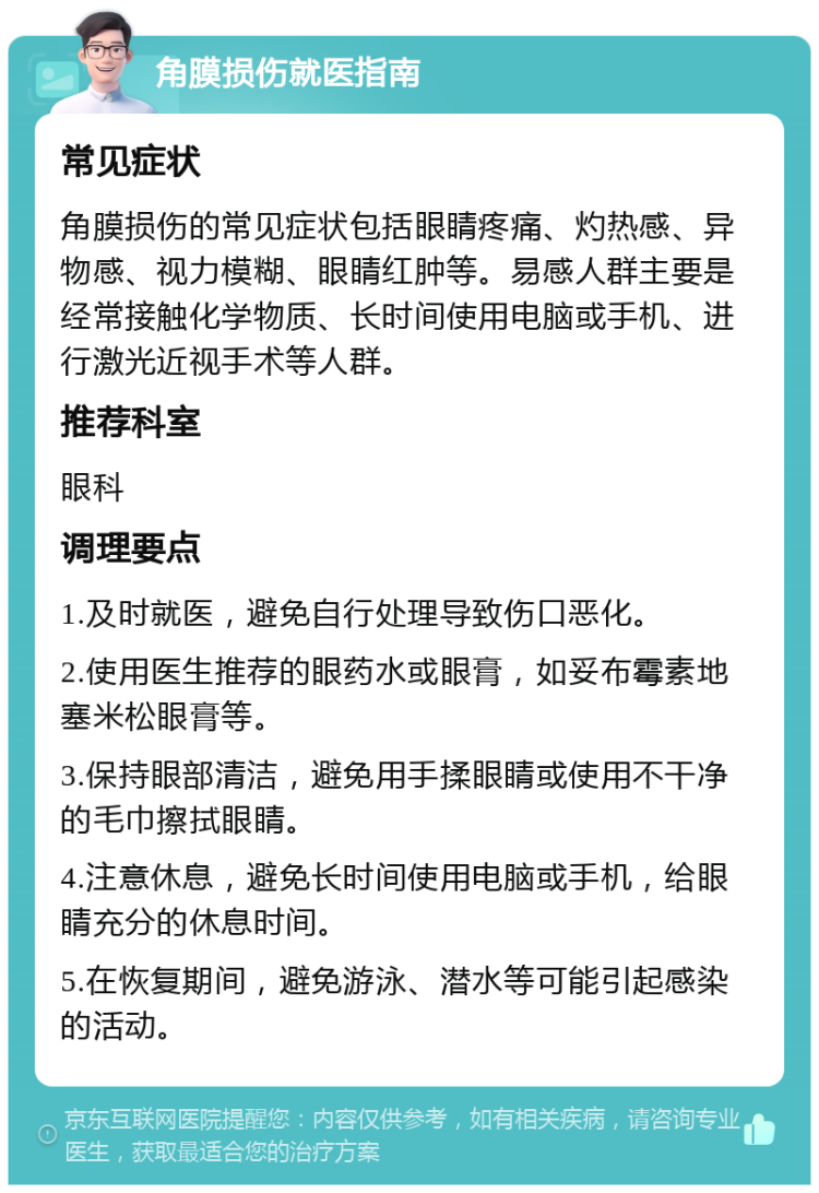 角膜损伤就医指南 常见症状 角膜损伤的常见症状包括眼睛疼痛、灼热感、异物感、视力模糊、眼睛红肿等。易感人群主要是经常接触化学物质、长时间使用电脑或手机、进行激光近视手术等人群。 推荐科室 眼科 调理要点 1.及时就医，避免自行处理导致伤口恶化。 2.使用医生推荐的眼药水或眼膏，如妥布霉素地塞米松眼膏等。 3.保持眼部清洁，避免用手揉眼睛或使用不干净的毛巾擦拭眼睛。 4.注意休息，避免长时间使用电脑或手机，给眼睛充分的休息时间。 5.在恢复期间，避免游泳、潜水等可能引起感染的活动。