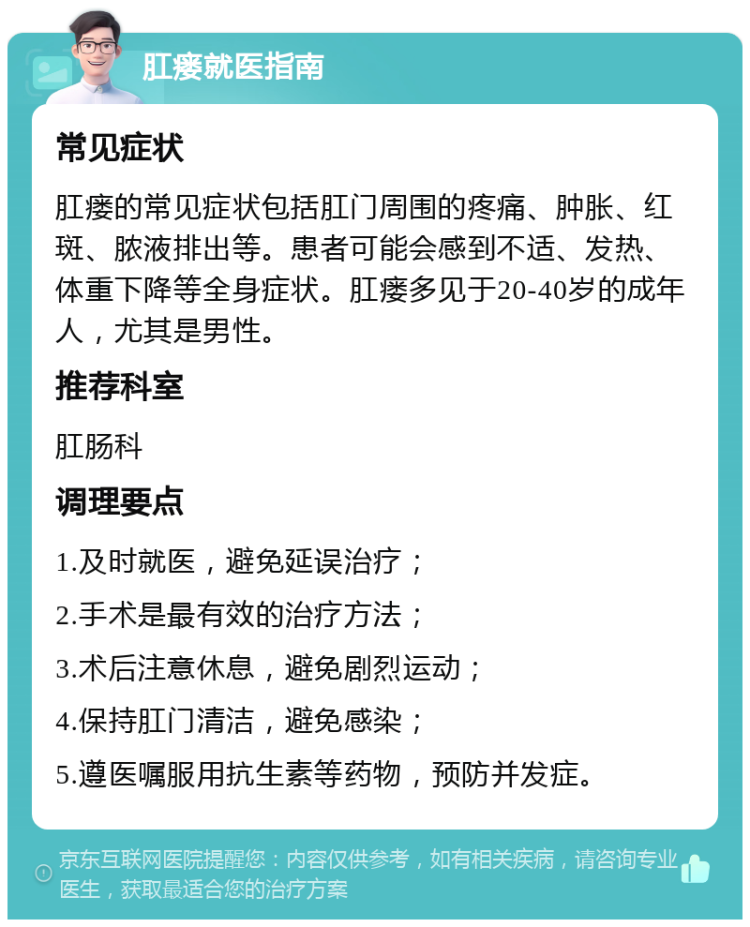 肛瘘就医指南 常见症状 肛瘘的常见症状包括肛门周围的疼痛、肿胀、红斑、脓液排出等。患者可能会感到不适、发热、体重下降等全身症状。肛瘘多见于20-40岁的成年人，尤其是男性。 推荐科室 肛肠科 调理要点 1.及时就医，避免延误治疗； 2.手术是最有效的治疗方法； 3.术后注意休息，避免剧烈运动； 4.保持肛门清洁，避免感染； 5.遵医嘱服用抗生素等药物，预防并发症。