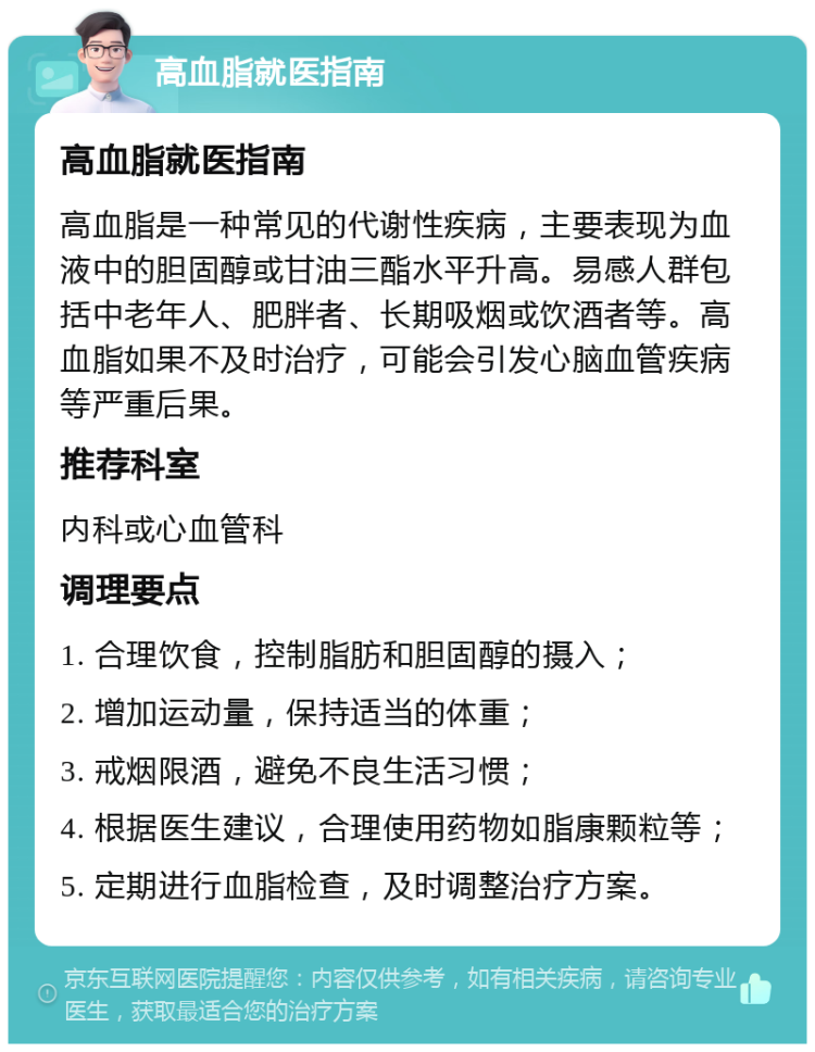 高血脂就医指南 高血脂就医指南 高血脂是一种常见的代谢性疾病，主要表现为血液中的胆固醇或甘油三酯水平升高。易感人群包括中老年人、肥胖者、长期吸烟或饮酒者等。高血脂如果不及时治疗，可能会引发心脑血管疾病等严重后果。 推荐科室 内科或心血管科 调理要点 1. 合理饮食，控制脂肪和胆固醇的摄入； 2. 增加运动量，保持适当的体重； 3. 戒烟限酒，避免不良生活习惯； 4. 根据医生建议，合理使用药物如脂康颗粒等； 5. 定期进行血脂检查，及时调整治疗方案。