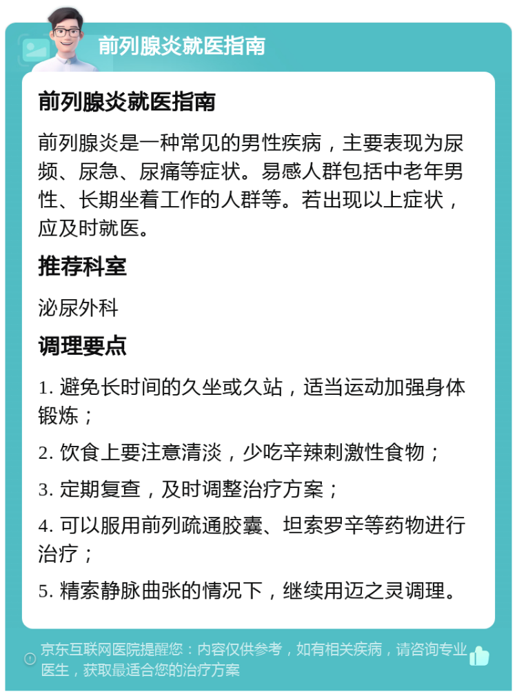 前列腺炎就医指南 前列腺炎就医指南 前列腺炎是一种常见的男性疾病，主要表现为尿频、尿急、尿痛等症状。易感人群包括中老年男性、长期坐着工作的人群等。若出现以上症状，应及时就医。 推荐科室 泌尿外科 调理要点 1. 避免长时间的久坐或久站，适当运动加强身体锻炼； 2. 饮食上要注意清淡，少吃辛辣刺激性食物； 3. 定期复查，及时调整治疗方案； 4. 可以服用前列疏通胶囊、坦索罗辛等药物进行治疗； 5. 精索静脉曲张的情况下，继续用迈之灵调理。