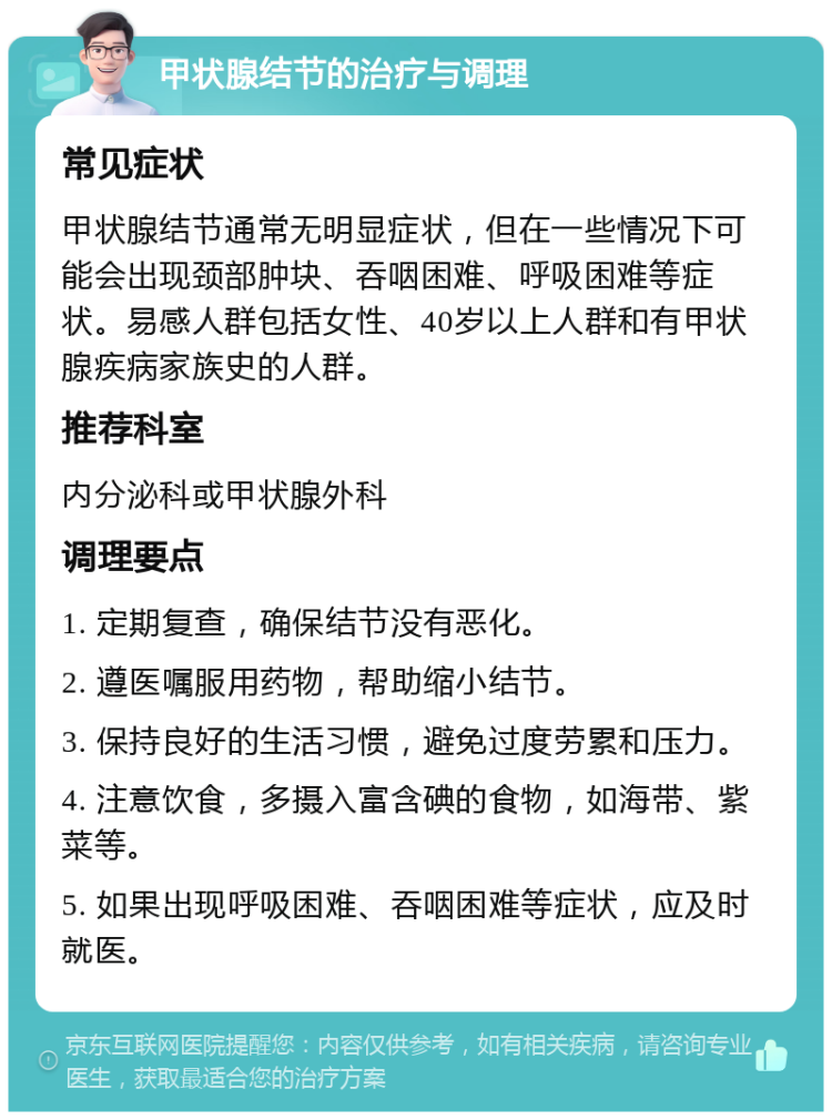 甲状腺结节的治疗与调理 常见症状 甲状腺结节通常无明显症状，但在一些情况下可能会出现颈部肿块、吞咽困难、呼吸困难等症状。易感人群包括女性、40岁以上人群和有甲状腺疾病家族史的人群。 推荐科室 内分泌科或甲状腺外科 调理要点 1. 定期复查，确保结节没有恶化。 2. 遵医嘱服用药物，帮助缩小结节。 3. 保持良好的生活习惯，避免过度劳累和压力。 4. 注意饮食，多摄入富含碘的食物，如海带、紫菜等。 5. 如果出现呼吸困难、吞咽困难等症状，应及时就医。