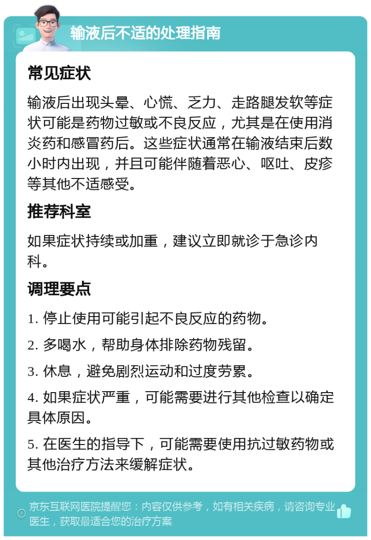 输液后不适的处理指南 常见症状 输液后出现头晕、心慌、乏力、走路腿发软等症状可能是药物过敏或不良反应，尤其是在使用消炎药和感冒药后。这些症状通常在输液结束后数小时内出现，并且可能伴随着恶心、呕吐、皮疹等其他不适感受。 推荐科室 如果症状持续或加重，建议立即就诊于急诊内科。 调理要点 1. 停止使用可能引起不良反应的药物。 2. 多喝水，帮助身体排除药物残留。 3. 休息，避免剧烈运动和过度劳累。 4. 如果症状严重，可能需要进行其他检查以确定具体原因。 5. 在医生的指导下，可能需要使用抗过敏药物或其他治疗方法来缓解症状。