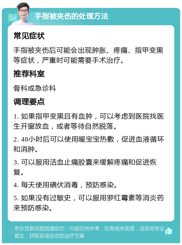 手指被夹伤的处理方法 常见症状 手指被夹伤后可能会出现肿胀、疼痛、指甲变黑等症状，严重时可能需要手术治疗。 推荐科室 骨科或急诊科 调理要点 1. 如果指甲变黑且有血肿，可以考虑到医院找医生开窗放血，或者等待自然脱落。 2. 48小时后可以使用暖宝宝热敷，促进血液循环和消肿。 3. 可以服用活血止痛胶囊来缓解疼痛和促进恢复。 4. 每天使用碘伏消毒，预防感染。 5. 如果没有过敏史，可以服用罗红霉素等消炎药来预防感染。