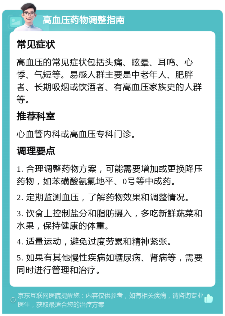 高血压药物调整指南 常见症状 高血压的常见症状包括头痛、眩晕、耳鸣、心悸、气短等。易感人群主要是中老年人、肥胖者、长期吸烟或饮酒者、有高血压家族史的人群等。 推荐科室 心血管内科或高血压专科门诊。 调理要点 1. 合理调整药物方案，可能需要增加或更换降压药物，如苯磺酸氨氯地平、0号等中成药。 2. 定期监测血压，了解药物效果和调整情况。 3. 饮食上控制盐分和脂肪摄入，多吃新鲜蔬菜和水果，保持健康的体重。 4. 适量运动，避免过度劳累和精神紧张。 5. 如果有其他慢性疾病如糖尿病、肾病等，需要同时进行管理和治疗。