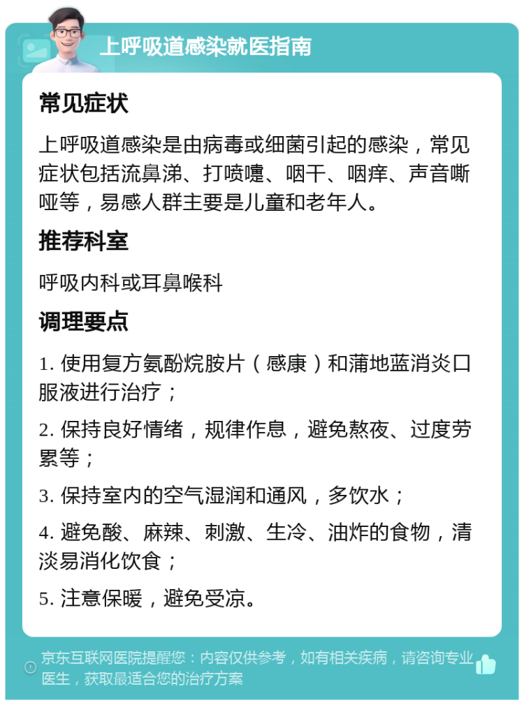 上呼吸道感染就医指南 常见症状 上呼吸道感染是由病毒或细菌引起的感染，常见症状包括流鼻涕、打喷嚏、咽干、咽痒、声音嘶哑等，易感人群主要是儿童和老年人。 推荐科室 呼吸内科或耳鼻喉科 调理要点 1. 使用复方氨酚烷胺片（感康）和蒲地蓝消炎口服液进行治疗； 2. 保持良好情绪，规律作息，避免熬夜、过度劳累等； 3. 保持室内的空气湿润和通风，多饮水； 4. 避免酸、麻辣、刺激、生冷、油炸的食物，清淡易消化饮食； 5. 注意保暖，避免受凉。