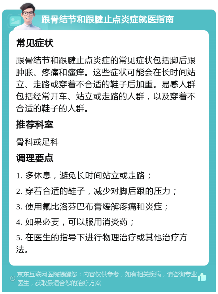 跟骨结节和跟腱止点炎症就医指南 常见症状 跟骨结节和跟腱止点炎症的常见症状包括脚后跟肿胀、疼痛和瘙痒。这些症状可能会在长时间站立、走路或穿着不合适的鞋子后加重。易感人群包括经常开车、站立或走路的人群，以及穿着不合适的鞋子的人群。 推荐科室 骨科或足科 调理要点 1. 多休息，避免长时间站立或走路； 2. 穿着合适的鞋子，减少对脚后跟的压力； 3. 使用氟比洛芬巴布膏缓解疼痛和炎症； 4. 如果必要，可以服用消炎药； 5. 在医生的指导下进行物理治疗或其他治疗方法。