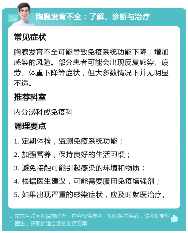 胸腺发育不全：了解、诊断与治疗 常见症状 胸腺发育不全可能导致免疫系统功能下降，增加感染的风险。部分患者可能会出现反复感染、疲劳、体重下降等症状，但大多数情况下并无明显不适。 推荐科室 内分泌科或免疫科 调理要点 1. 定期体检，监测免疫系统功能； 2. 加强营养，保持良好的生活习惯； 3. 避免接触可能引起感染的环境和物质； 4. 根据医生建议，可能需要服用免疫增强剂； 5. 如果出现严重的感染症状，应及时就医治疗。