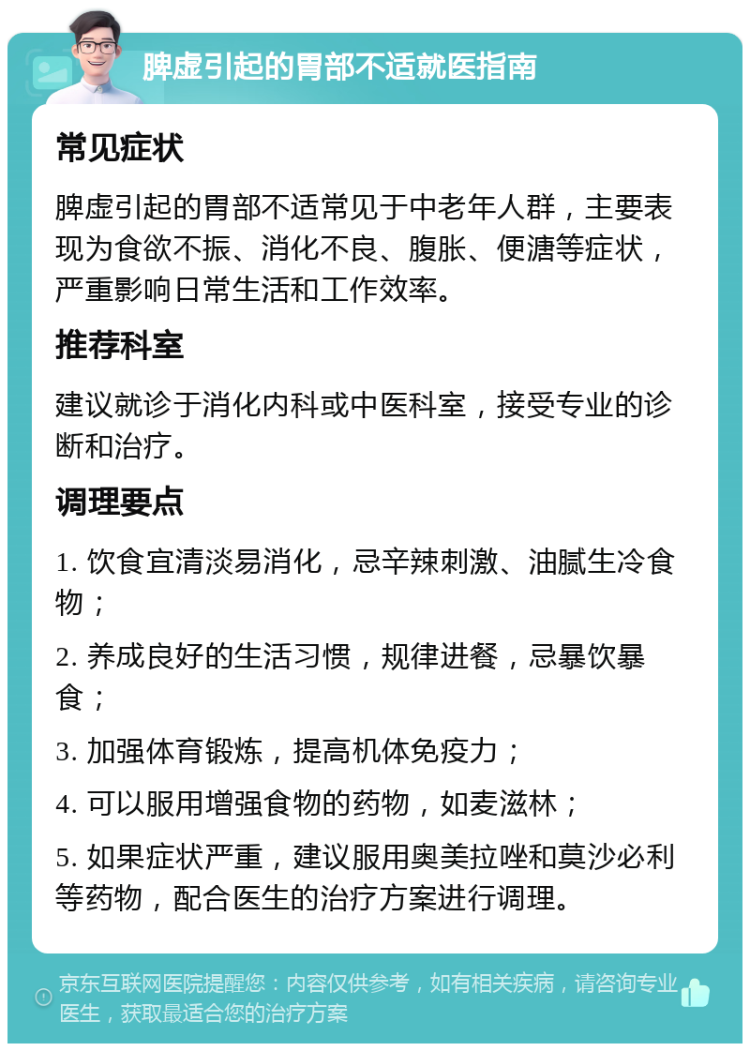 脾虚引起的胃部不适就医指南 常见症状 脾虚引起的胃部不适常见于中老年人群，主要表现为食欲不振、消化不良、腹胀、便溏等症状，严重影响日常生活和工作效率。 推荐科室 建议就诊于消化内科或中医科室，接受专业的诊断和治疗。 调理要点 1. 饮食宜清淡易消化，忌辛辣刺激、油腻生冷食物； 2. 养成良好的生活习惯，规律进餐，忌暴饮暴食； 3. 加强体育锻炼，提高机体免疫力； 4. 可以服用增强食物的药物，如麦滋林； 5. 如果症状严重，建议服用奥美拉唑和莫沙必利等药物，配合医生的治疗方案进行调理。