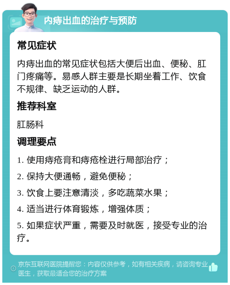 内痔出血的治疗与预防 常见症状 内痔出血的常见症状包括大便后出血、便秘、肛门疼痛等。易感人群主要是长期坐着工作、饮食不规律、缺乏运动的人群。 推荐科室 肛肠科 调理要点 1. 使用痔疮膏和痔疮栓进行局部治疗； 2. 保持大便通畅，避免便秘； 3. 饮食上要注意清淡，多吃蔬菜水果； 4. 适当进行体育锻炼，增强体质； 5. 如果症状严重，需要及时就医，接受专业的治疗。