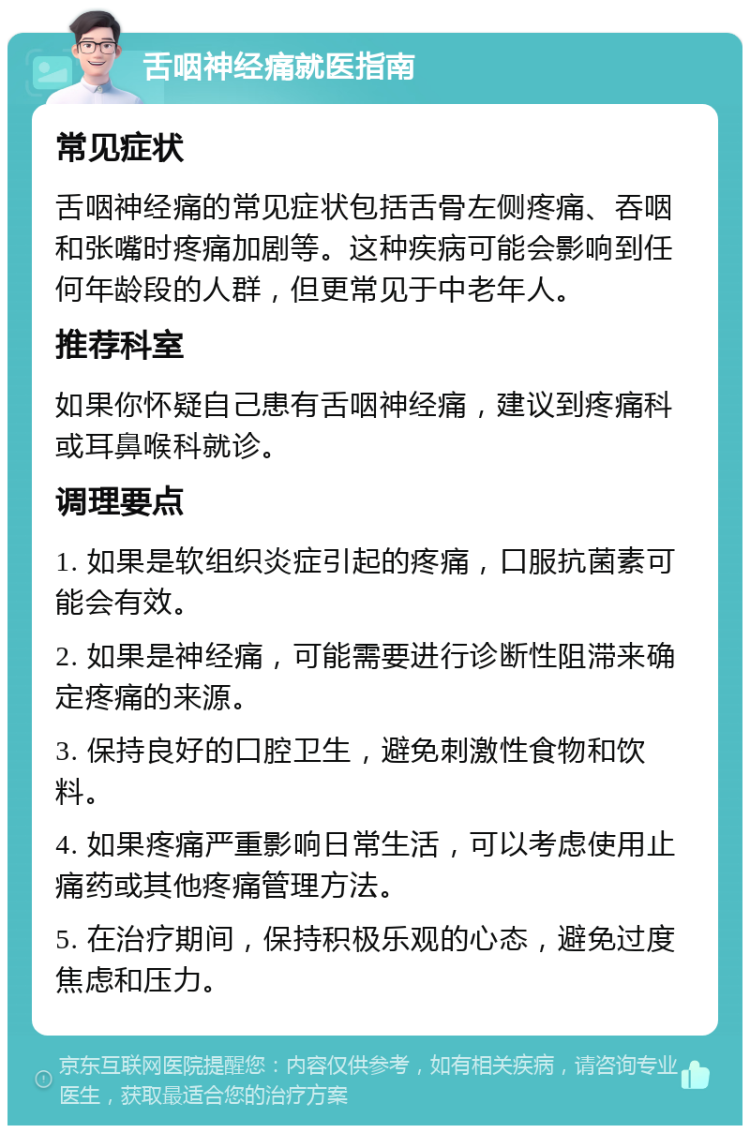 舌咽神经痛就医指南 常见症状 舌咽神经痛的常见症状包括舌骨左侧疼痛、吞咽和张嘴时疼痛加剧等。这种疾病可能会影响到任何年龄段的人群，但更常见于中老年人。 推荐科室 如果你怀疑自己患有舌咽神经痛，建议到疼痛科或耳鼻喉科就诊。 调理要点 1. 如果是软组织炎症引起的疼痛，口服抗菌素可能会有效。 2. 如果是神经痛，可能需要进行诊断性阻滞来确定疼痛的来源。 3. 保持良好的口腔卫生，避免刺激性食物和饮料。 4. 如果疼痛严重影响日常生活，可以考虑使用止痛药或其他疼痛管理方法。 5. 在治疗期间，保持积极乐观的心态，避免过度焦虑和压力。