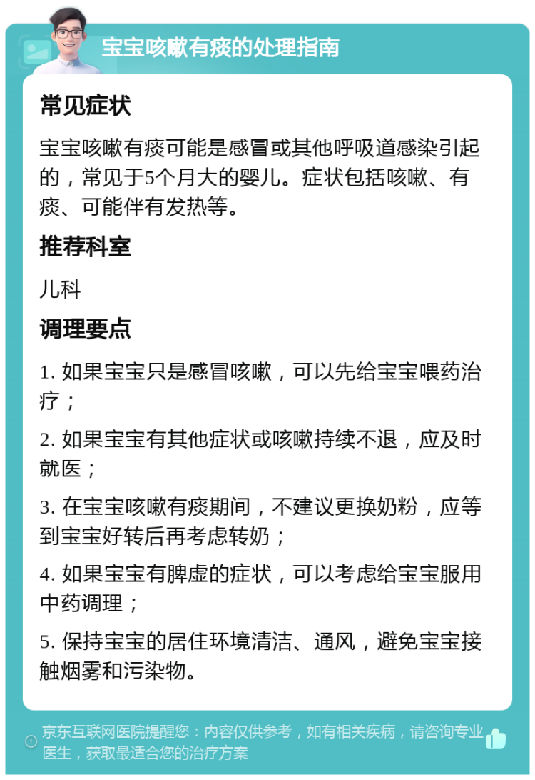 宝宝咳嗽有痰的处理指南 常见症状 宝宝咳嗽有痰可能是感冒或其他呼吸道感染引起的，常见于5个月大的婴儿。症状包括咳嗽、有痰、可能伴有发热等。 推荐科室 儿科 调理要点 1. 如果宝宝只是感冒咳嗽，可以先给宝宝喂药治疗； 2. 如果宝宝有其他症状或咳嗽持续不退，应及时就医； 3. 在宝宝咳嗽有痰期间，不建议更换奶粉，应等到宝宝好转后再考虑转奶； 4. 如果宝宝有脾虚的症状，可以考虑给宝宝服用中药调理； 5. 保持宝宝的居住环境清洁、通风，避免宝宝接触烟雾和污染物。