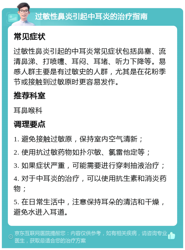 过敏性鼻炎引起中耳炎的治疗指南 常见症状 过敏性鼻炎引起的中耳炎常见症状包括鼻塞、流清鼻涕、打喷嚏、耳闷、耳堵、听力下降等。易感人群主要是有过敏史的人群，尤其是在花粉季节或接触到过敏原时更容易发作。 推荐科室 耳鼻喉科 调理要点 1. 避免接触过敏原，保持室内空气清新； 2. 使用抗过敏药物如扑尔敏、氯雷他定等； 3. 如果症状严重，可能需要进行穿刺抽液治疗； 4. 对于中耳炎的治疗，可以使用抗生素和消炎药物； 5. 在日常生活中，注意保持耳朵的清洁和干燥，避免水进入耳道。