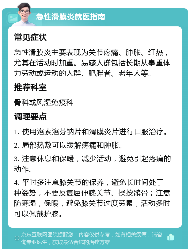 急性滑膜炎就医指南 常见症状 急性滑膜炎主要表现为关节疼痛、肿胀、红热，尤其在活动时加重。易感人群包括长期从事重体力劳动或运动的人群、肥胖者、老年人等。 推荐科室 骨科或风湿免疫科 调理要点 1. 使用洛索洛芬钠片和滑膜炎片进行口服治疗。 2. 局部热敷可以缓解疼痛和肿胀。 3. 注意休息和保暖，减少活动，避免引起疼痛的动作。 4. 平时多注意膝关节的保养，避免长时间处于一种姿势，不要反复屈伸膝关节、揉按髌骨；注意防寒湿，保暖，避免膝关节过度劳累，活动多时可以佩戴护膝。