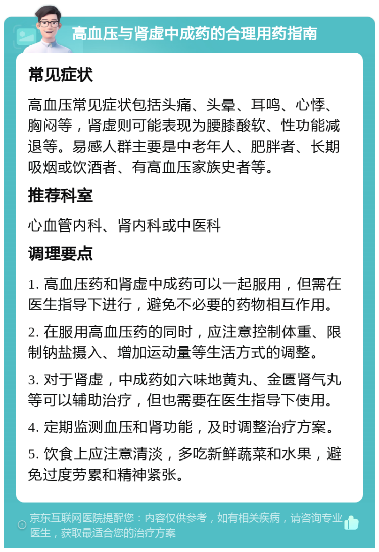 高血压与肾虚中成药的合理用药指南 常见症状 高血压常见症状包括头痛、头晕、耳鸣、心悸、胸闷等，肾虚则可能表现为腰膝酸软、性功能减退等。易感人群主要是中老年人、肥胖者、长期吸烟或饮酒者、有高血压家族史者等。 推荐科室 心血管内科、肾内科或中医科 调理要点 1. 高血压药和肾虚中成药可以一起服用，但需在医生指导下进行，避免不必要的药物相互作用。 2. 在服用高血压药的同时，应注意控制体重、限制钠盐摄入、增加运动量等生活方式的调整。 3. 对于肾虚，中成药如六味地黄丸、金匮肾气丸等可以辅助治疗，但也需要在医生指导下使用。 4. 定期监测血压和肾功能，及时调整治疗方案。 5. 饮食上应注意清淡，多吃新鲜蔬菜和水果，避免过度劳累和精神紧张。