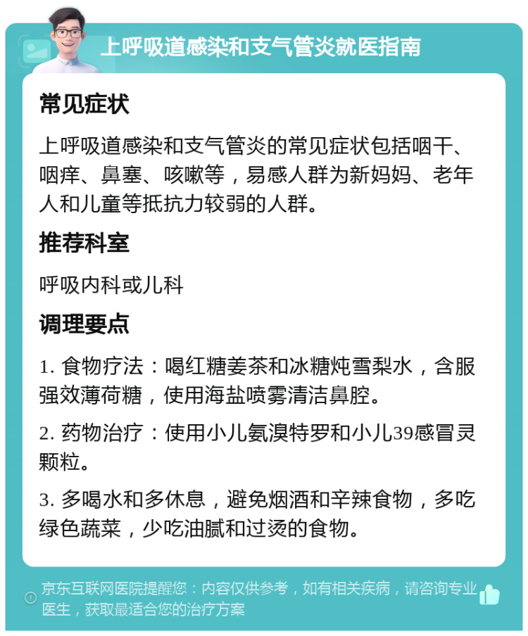 上呼吸道感染和支气管炎就医指南 常见症状 上呼吸道感染和支气管炎的常见症状包括咽干、咽痒、鼻塞、咳嗽等，易感人群为新妈妈、老年人和儿童等抵抗力较弱的人群。 推荐科室 呼吸内科或儿科 调理要点 1. 食物疗法：喝红糖姜茶和冰糖炖雪梨水，含服强效薄荷糖，使用海盐喷雾清洁鼻腔。 2. 药物治疗：使用小儿氨溴特罗和小儿39感冒灵颗粒。 3. 多喝水和多休息，避免烟酒和辛辣食物，多吃绿色蔬菜，少吃油腻和过烫的食物。