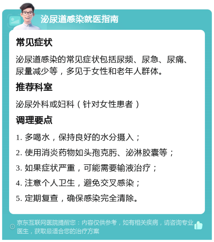 泌尿道感染就医指南 常见症状 泌尿道感染的常见症状包括尿频、尿急、尿痛、尿量减少等，多见于女性和老年人群体。 推荐科室 泌尿外科或妇科（针对女性患者） 调理要点 1. 多喝水，保持良好的水分摄入； 2. 使用消炎药物如头孢克肟、泌淋胶囊等； 3. 如果症状严重，可能需要输液治疗； 4. 注意个人卫生，避免交叉感染； 5. 定期复查，确保感染完全清除。