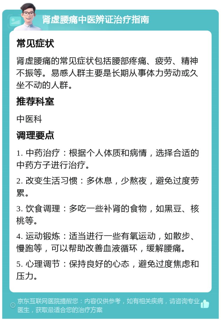 肾虚腰痛中医辨证治疗指南 常见症状 肾虚腰痛的常见症状包括腰部疼痛、疲劳、精神不振等。易感人群主要是长期从事体力劳动或久坐不动的人群。 推荐科室 中医科 调理要点 1. 中药治疗：根据个人体质和病情，选择合适的中药方子进行治疗。 2. 改变生活习惯：多休息，少熬夜，避免过度劳累。 3. 饮食调理：多吃一些补肾的食物，如黑豆、核桃等。 4. 运动锻炼：适当进行一些有氧运动，如散步、慢跑等，可以帮助改善血液循环，缓解腰痛。 5. 心理调节：保持良好的心态，避免过度焦虑和压力。