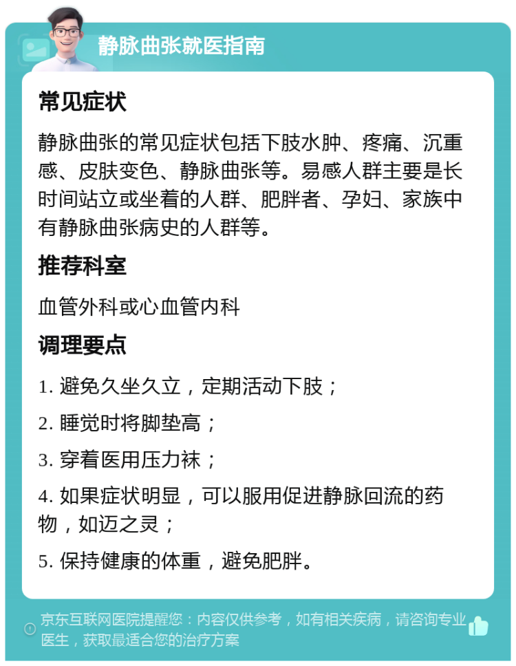 静脉曲张就医指南 常见症状 静脉曲张的常见症状包括下肢水肿、疼痛、沉重感、皮肤变色、静脉曲张等。易感人群主要是长时间站立或坐着的人群、肥胖者、孕妇、家族中有静脉曲张病史的人群等。 推荐科室 血管外科或心血管内科 调理要点 1. 避免久坐久立，定期活动下肢； 2. 睡觉时将脚垫高； 3. 穿着医用压力袜； 4. 如果症状明显，可以服用促进静脉回流的药物，如迈之灵； 5. 保持健康的体重，避免肥胖。