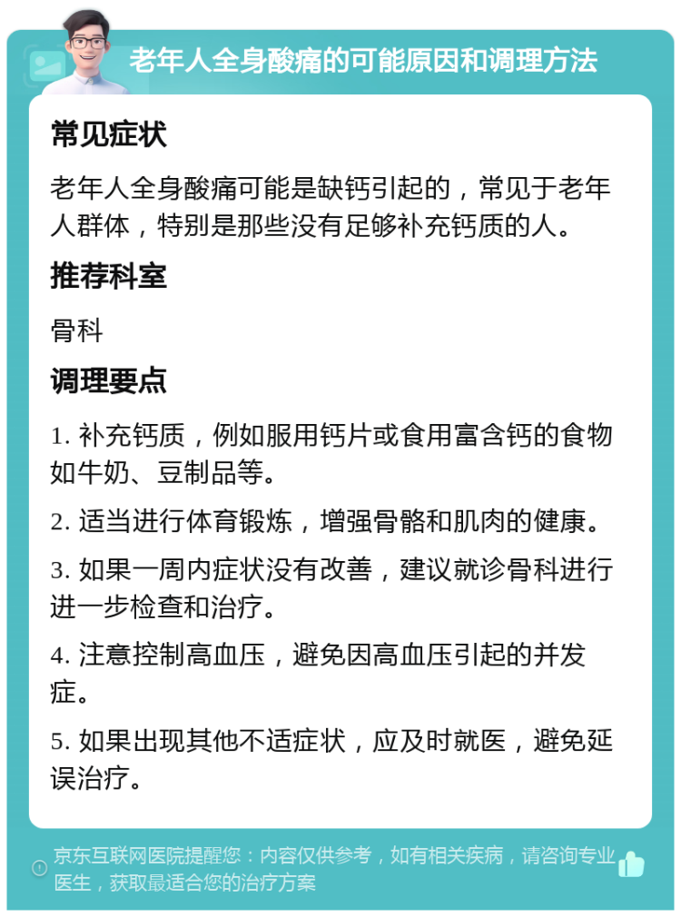 老年人全身酸痛的可能原因和调理方法 常见症状 老年人全身酸痛可能是缺钙引起的，常见于老年人群体，特别是那些没有足够补充钙质的人。 推荐科室 骨科 调理要点 1. 补充钙质，例如服用钙片或食用富含钙的食物如牛奶、豆制品等。 2. 适当进行体育锻炼，增强骨骼和肌肉的健康。 3. 如果一周内症状没有改善，建议就诊骨科进行进一步检查和治疗。 4. 注意控制高血压，避免因高血压引起的并发症。 5. 如果出现其他不适症状，应及时就医，避免延误治疗。