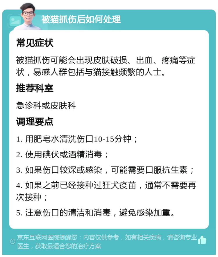 被猫抓伤后如何处理 常见症状 被猫抓伤可能会出现皮肤破损、出血、疼痛等症状，易感人群包括与猫接触频繁的人士。 推荐科室 急诊科或皮肤科 调理要点 1. 用肥皂水清洗伤口10-15分钟； 2. 使用碘伏或酒精消毒； 3. 如果伤口较深或感染，可能需要口服抗生素； 4. 如果之前已经接种过狂犬疫苗，通常不需要再次接种； 5. 注意伤口的清洁和消毒，避免感染加重。