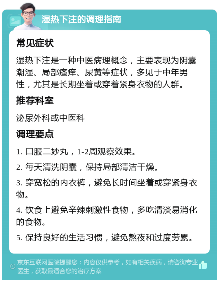 湿热下注的调理指南 常见症状 湿热下注是一种中医病理概念，主要表现为阴囊潮湿、局部瘙痒、尿黄等症状，多见于中年男性，尤其是长期坐着或穿着紧身衣物的人群。 推荐科室 泌尿外科或中医科 调理要点 1. 口服二妙丸，1-2周观察效果。 2. 每天清洗阴囊，保持局部清洁干燥。 3. 穿宽松的内衣裤，避免长时间坐着或穿紧身衣物。 4. 饮食上避免辛辣刺激性食物，多吃清淡易消化的食物。 5. 保持良好的生活习惯，避免熬夜和过度劳累。