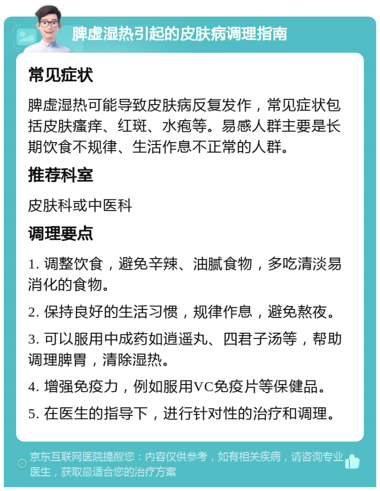 脾虚湿热引起的皮肤病调理指南 常见症状 脾虚湿热可能导致皮肤病反复发作，常见症状包括皮肤瘙痒、红斑、水疱等。易感人群主要是长期饮食不规律、生活作息不正常的人群。 推荐科室 皮肤科或中医科 调理要点 1. 调整饮食，避免辛辣、油腻食物，多吃清淡易消化的食物。 2. 保持良好的生活习惯，规律作息，避免熬夜。 3. 可以服用中成药如逍遥丸、四君子汤等，帮助调理脾胃，清除湿热。 4. 增强免疫力，例如服用VC免疫片等保健品。 5. 在医生的指导下，进行针对性的治疗和调理。