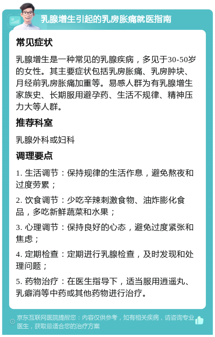 乳腺增生引起的乳房胀痛就医指南 常见症状 乳腺增生是一种常见的乳腺疾病，多见于30-50岁的女性。其主要症状包括乳房胀痛、乳房肿块、月经前乳房胀痛加重等。易感人群为有乳腺增生家族史、长期服用避孕药、生活不规律、精神压力大等人群。 推荐科室 乳腺外科或妇科 调理要点 1. 生活调节：保持规律的生活作息，避免熬夜和过度劳累； 2. 饮食调节：少吃辛辣刺激食物、油炸膨化食品，多吃新鲜蔬菜和水果； 3. 心理调节：保持良好的心态，避免过度紧张和焦虑； 4. 定期检查：定期进行乳腺检查，及时发现和处理问题； 5. 药物治疗：在医生指导下，适当服用逍遥丸、乳癖消等中药或其他药物进行治疗。