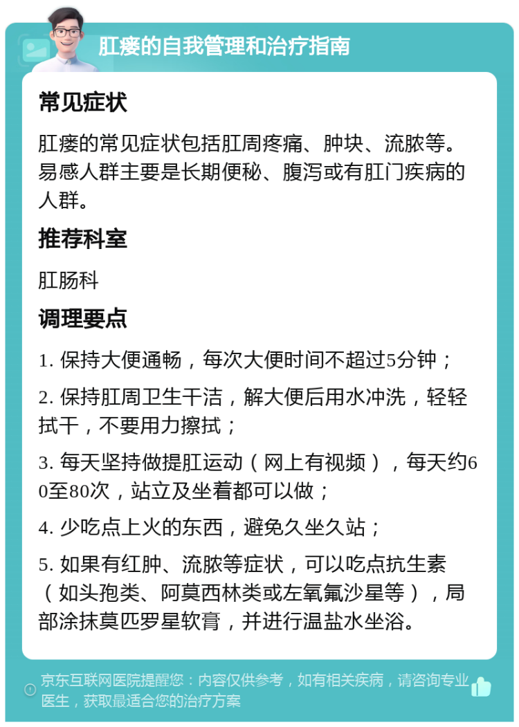 肛瘘的自我管理和治疗指南 常见症状 肛瘘的常见症状包括肛周疼痛、肿块、流脓等。易感人群主要是长期便秘、腹泻或有肛门疾病的人群。 推荐科室 肛肠科 调理要点 1. 保持大便通畅，每次大便时间不超过5分钟； 2. 保持肛周卫生干洁，解大便后用水冲洗，轻轻拭干，不要用力擦拭； 3. 每天坚持做提肛运动（网上有视频），每天约60至80次，站立及坐着都可以做； 4. 少吃点上火的东西，避免久坐久站； 5. 如果有红肿、流脓等症状，可以吃点抗生素（如头孢类、阿莫西林类或左氧氟沙星等），局部涂抹莫匹罗星软膏，并进行温盐水坐浴。