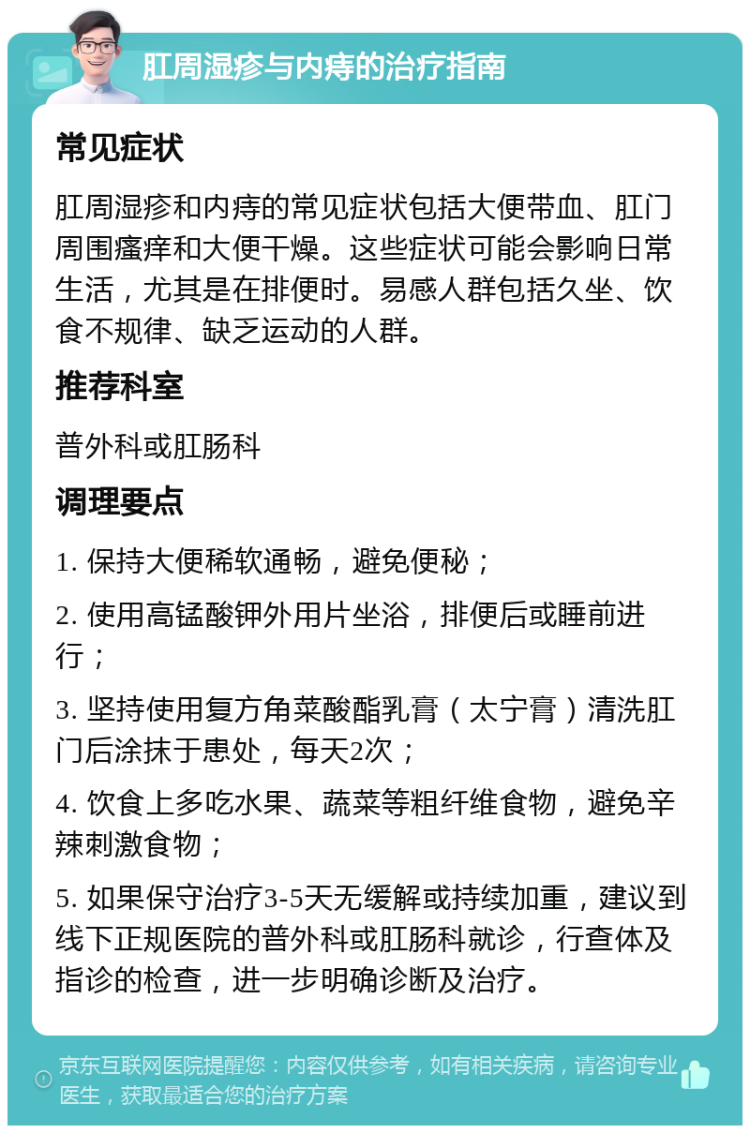 肛周湿疹与内痔的治疗指南 常见症状 肛周湿疹和内痔的常见症状包括大便带血、肛门周围瘙痒和大便干燥。这些症状可能会影响日常生活，尤其是在排便时。易感人群包括久坐、饮食不规律、缺乏运动的人群。 推荐科室 普外科或肛肠科 调理要点 1. 保持大便稀软通畅，避免便秘； 2. 使用高锰酸钾外用片坐浴，排便后或睡前进行； 3. 坚持使用复方角菜酸酯乳膏（太宁膏）清洗肛门后涂抹于患处，每天2次； 4. 饮食上多吃水果、蔬菜等粗纤维食物，避免辛辣刺激食物； 5. 如果保守治疗3-5天无缓解或持续加重，建议到线下正规医院的普外科或肛肠科就诊，行查体及指诊的检查，进一步明确诊断及治疗。