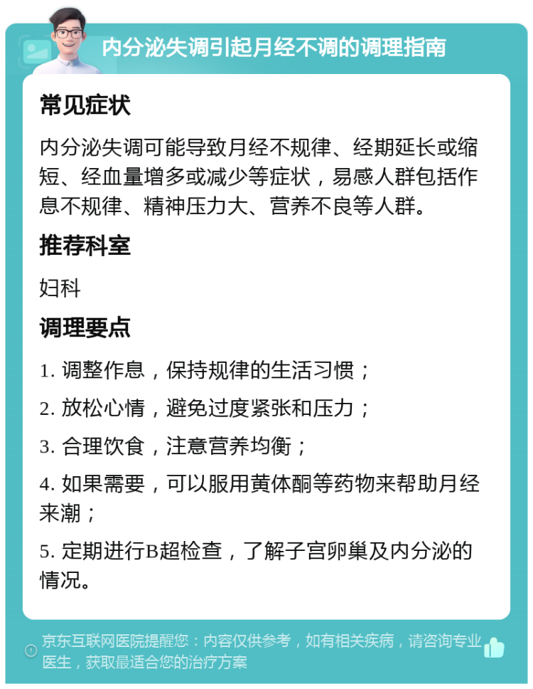 内分泌失调引起月经不调的调理指南 常见症状 内分泌失调可能导致月经不规律、经期延长或缩短、经血量增多或减少等症状，易感人群包括作息不规律、精神压力大、营养不良等人群。 推荐科室 妇科 调理要点 1. 调整作息，保持规律的生活习惯； 2. 放松心情，避免过度紧张和压力； 3. 合理饮食，注意营养均衡； 4. 如果需要，可以服用黄体酮等药物来帮助月经来潮； 5. 定期进行B超检查，了解子宫卵巢及内分泌的情况。