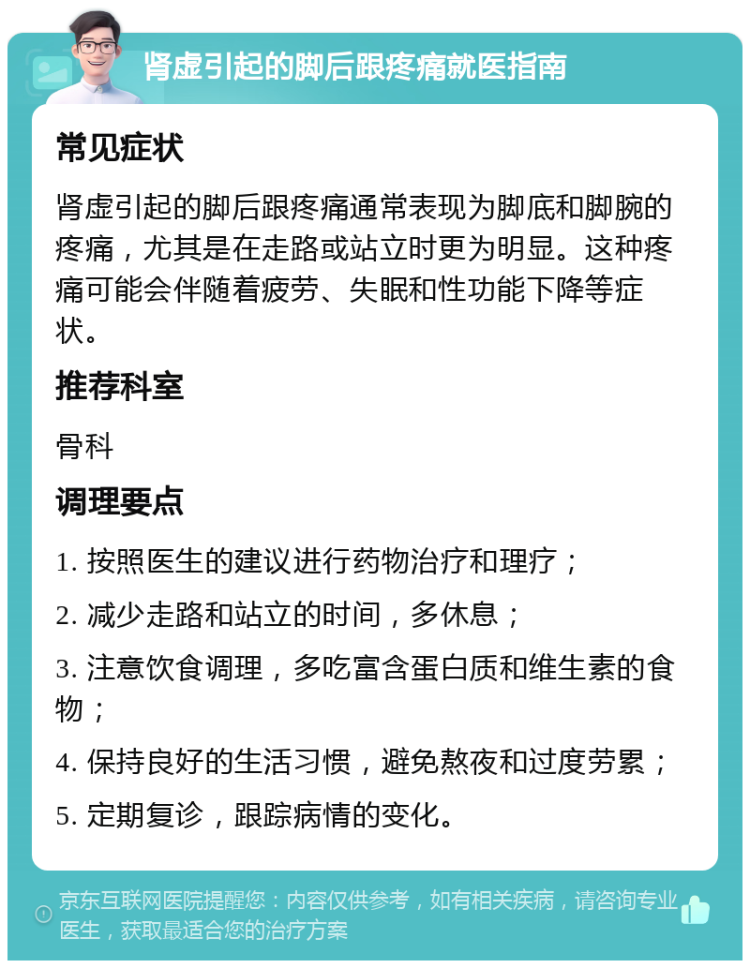 肾虚引起的脚后跟疼痛就医指南 常见症状 肾虚引起的脚后跟疼痛通常表现为脚底和脚腕的疼痛，尤其是在走路或站立时更为明显。这种疼痛可能会伴随着疲劳、失眠和性功能下降等症状。 推荐科室 骨科 调理要点 1. 按照医生的建议进行药物治疗和理疗； 2. 减少走路和站立的时间，多休息； 3. 注意饮食调理，多吃富含蛋白质和维生素的食物； 4. 保持良好的生活习惯，避免熬夜和过度劳累； 5. 定期复诊，跟踪病情的变化。