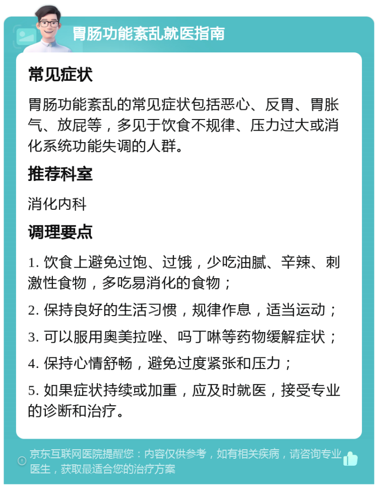 胃肠功能紊乱就医指南 常见症状 胃肠功能紊乱的常见症状包括恶心、反胃、胃胀气、放屁等，多见于饮食不规律、压力过大或消化系统功能失调的人群。 推荐科室 消化内科 调理要点 1. 饮食上避免过饱、过饿，少吃油腻、辛辣、刺激性食物，多吃易消化的食物； 2. 保持良好的生活习惯，规律作息，适当运动； 3. 可以服用奥美拉唑、吗丁啉等药物缓解症状； 4. 保持心情舒畅，避免过度紧张和压力； 5. 如果症状持续或加重，应及时就医，接受专业的诊断和治疗。