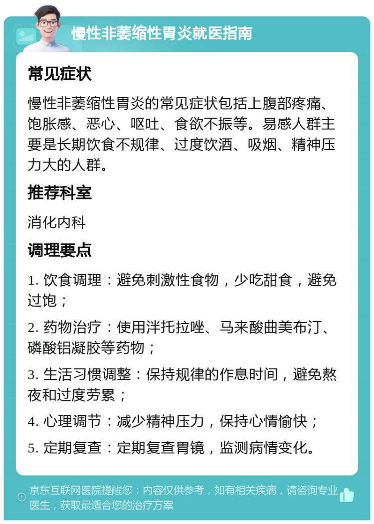 慢性非萎缩性胃炎就医指南 常见症状 慢性非萎缩性胃炎的常见症状包括上腹部疼痛、饱胀感、恶心、呕吐、食欲不振等。易感人群主要是长期饮食不规律、过度饮酒、吸烟、精神压力大的人群。 推荐科室 消化内科 调理要点 1. 饮食调理：避免刺激性食物，少吃甜食，避免过饱； 2. 药物治疗：使用泮托拉唑、马来酸曲美布汀、磷酸铝凝胶等药物； 3. 生活习惯调整：保持规律的作息时间，避免熬夜和过度劳累； 4. 心理调节：减少精神压力，保持心情愉快； 5. 定期复查：定期复查胃镜，监测病情变化。