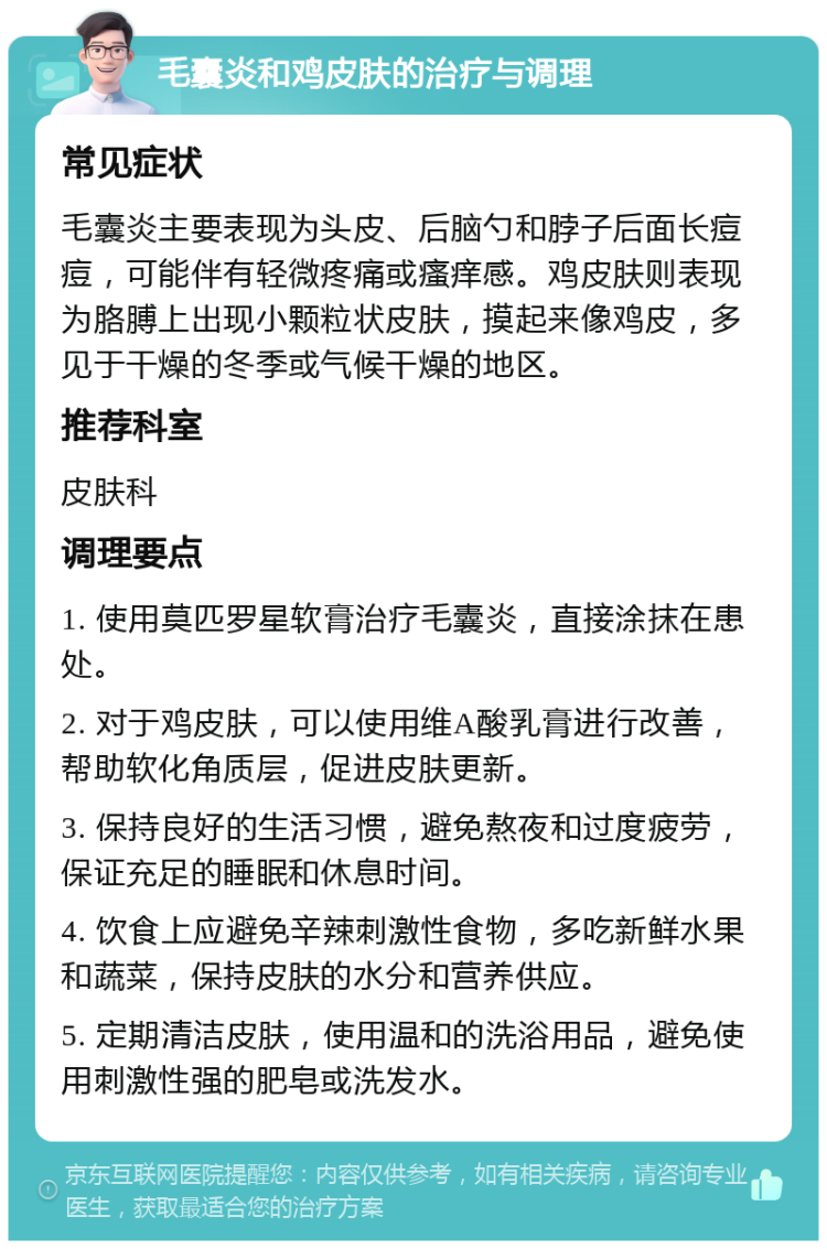 毛囊炎和鸡皮肤的治疗与调理 常见症状 毛囊炎主要表现为头皮、后脑勺和脖子后面长痘痘，可能伴有轻微疼痛或瘙痒感。鸡皮肤则表现为胳膊上出现小颗粒状皮肤，摸起来像鸡皮，多见于干燥的冬季或气候干燥的地区。 推荐科室 皮肤科 调理要点 1. 使用莫匹罗星软膏治疗毛囊炎，直接涂抹在患处。 2. 对于鸡皮肤，可以使用维A酸乳膏进行改善，帮助软化角质层，促进皮肤更新。 3. 保持良好的生活习惯，避免熬夜和过度疲劳，保证充足的睡眠和休息时间。 4. 饮食上应避免辛辣刺激性食物，多吃新鲜水果和蔬菜，保持皮肤的水分和营养供应。 5. 定期清洁皮肤，使用温和的洗浴用品，避免使用刺激性强的肥皂或洗发水。