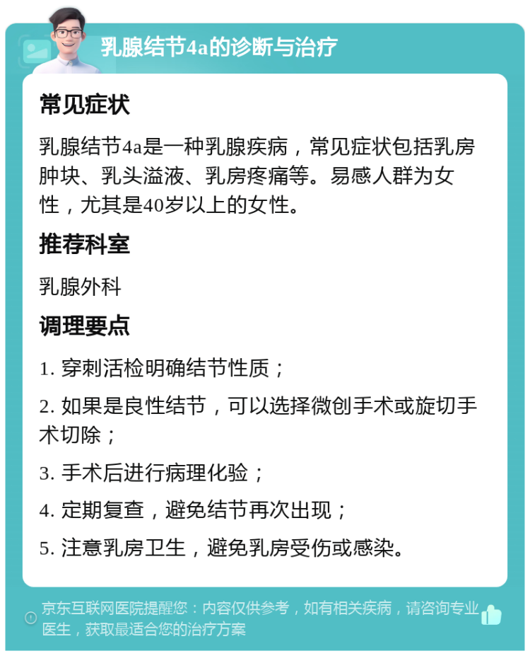 乳腺结节4a的诊断与治疗 常见症状 乳腺结节4a是一种乳腺疾病，常见症状包括乳房肿块、乳头溢液、乳房疼痛等。易感人群为女性，尤其是40岁以上的女性。 推荐科室 乳腺外科 调理要点 1. 穿刺活检明确结节性质； 2. 如果是良性结节，可以选择微创手术或旋切手术切除； 3. 手术后进行病理化验； 4. 定期复查，避免结节再次出现； 5. 注意乳房卫生，避免乳房受伤或感染。