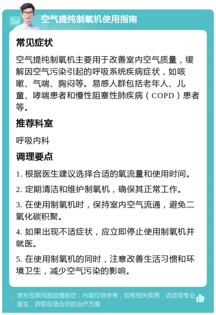 空气提纯制氧机使用指南 常见症状 空气提纯制氧机主要用于改善室内空气质量，缓解因空气污染引起的呼吸系统疾病症状，如咳嗽、气喘、胸闷等。易感人群包括老年人、儿童、哮喘患者和慢性阻塞性肺疾病（COPD）患者等。 推荐科室 呼吸内科 调理要点 1. 根据医生建议选择合适的氧流量和使用时间。 2. 定期清洁和维护制氧机，确保其正常工作。 3. 在使用制氧机时，保持室内空气流通，避免二氧化碳积聚。 4. 如果出现不适症状，应立即停止使用制氧机并就医。 5. 在使用制氧机的同时，注意改善生活习惯和环境卫生，减少空气污染的影响。