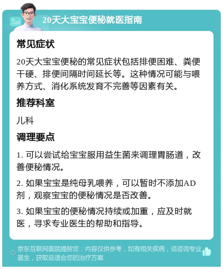 20天大宝宝便秘就医指南 常见症状 20天大宝宝便秘的常见症状包括排便困难、粪便干硬、排便间隔时间延长等。这种情况可能与喂养方式、消化系统发育不完善等因素有关。 推荐科室 儿科 调理要点 1. 可以尝试给宝宝服用益生菌来调理胃肠道，改善便秘情况。 2. 如果宝宝是纯母乳喂养，可以暂时不添加AD剂，观察宝宝的便秘情况是否改善。 3. 如果宝宝的便秘情况持续或加重，应及时就医，寻求专业医生的帮助和指导。